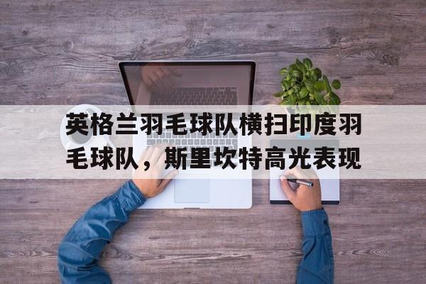 关于英格兰羽毛球队横扫印度羽毛球队，斯里坎特高光表现的信息